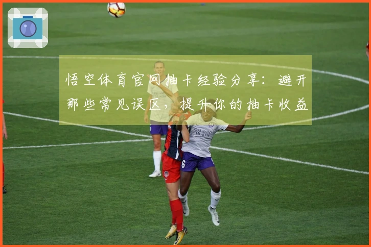 悟空体育官网抽卡经验分享：避开那些常见误区，提升你的抽卡收益