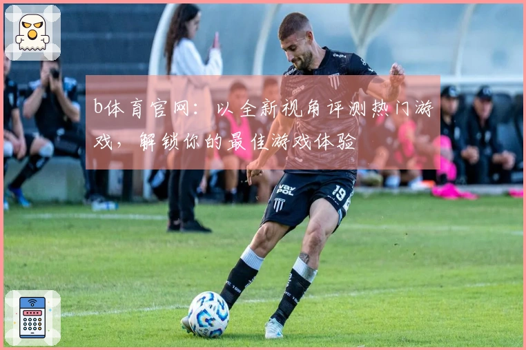 b体育官网：以全新视角评测热门游戏，解锁你的最佳游戏体验