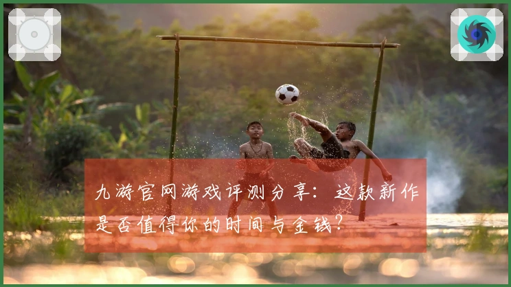 九游官网游戏评测分享：这款新作是否值得你的时间与金钱？