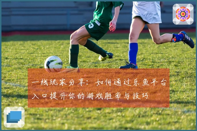 一线玩家分享：如何通过乐鱼平台入口提升你的游戏胜率与技巧